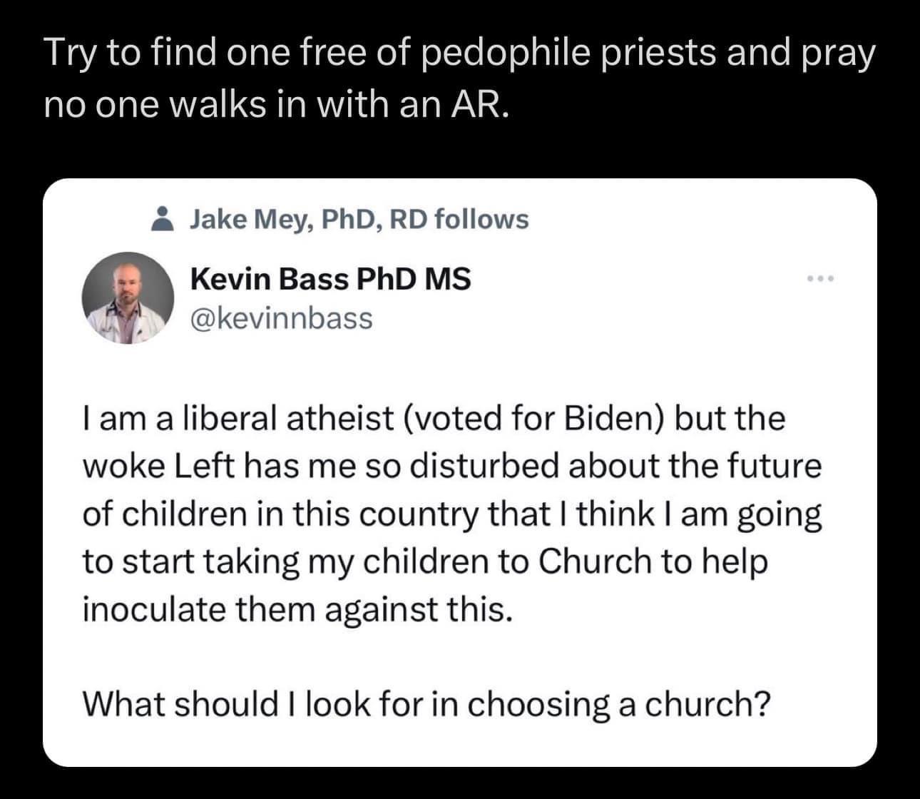 Try to find one free of pedophile priests and pray no one walks in with an AR Jake Mey PhD RD follows m Kevin Bass PhD MS B Gkevinnbass I am a liberal atheist voted for Biden but the woke Left has me so disturbed about the future of children in this country that think am going to start taking my children to Church to help inoculate them against this What should look for in choosing a church