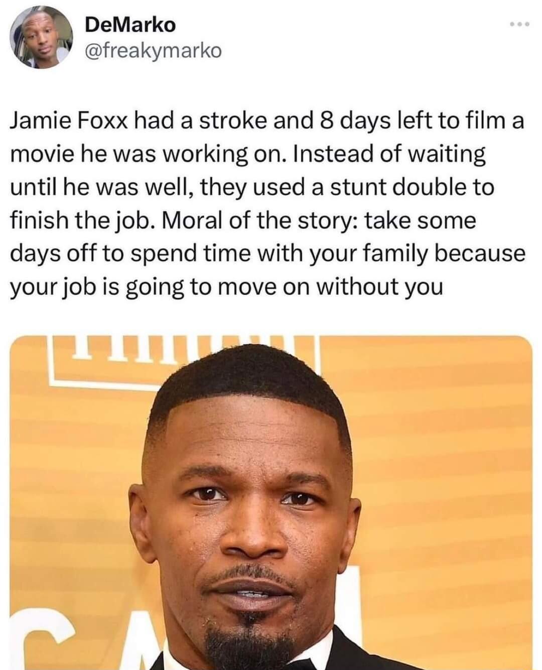 DeMarko freakymarko Jamie Foxx had a stroke and 8 days left to film a movie he was working on Instead of waiting until he was well they used a stunt double to finish the job Moral of the story take some days off to spend time with your family because your job is going to move on without you