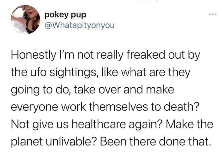 pokey pup Whatapityonyou Honestly Im not really freaked out by the ufo sightings like what are they going to do take over and make everyone work themselves to death Not give us healthcare again Make the planet unlivable Been there done that