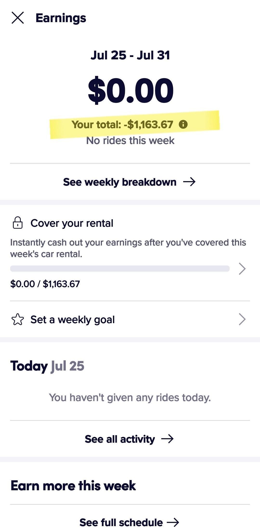 X Earnings Jul 25 Jul 31 000 See weekly breakdown Cover your rental Instantly cash out your eamings after youve covered this weeks car rental 000116367 Seta weekly goal Today Jul 25 You havent given any rides today See all activity Earn more this week See full schedule