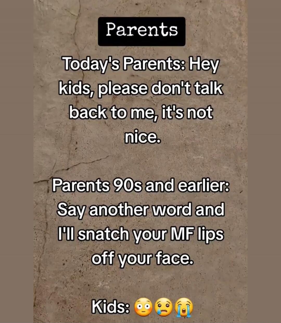 Parents. Today's Parents: Hey kids, please don't talk back to me, it's not nice. Parents 90s and earlier: Say another word and I'll snatch your MF lips off your face. Kids: 😳😭😩