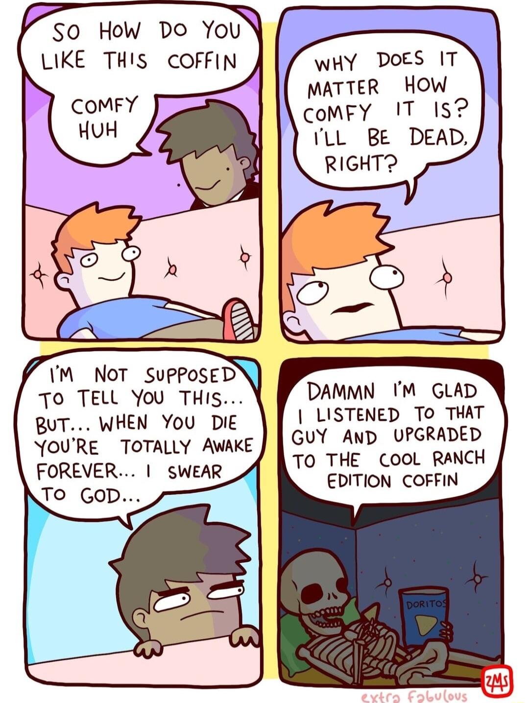 SO How Do You LIKE THIS COFFIN M Not SUPPOSED To TELL You THIS BUT WHEN You DIE YOURE TOTALLY AWAKE FOREVER SWEAR JO GOD WHY DoES IT MATTER HOW CoMFY 1T 15 LL BE DEAD RIGHT DAMMN M GLAD LISTENED TO THAT GUY AND UPGRADED To THE CooL RANCH EDITION COFFIN