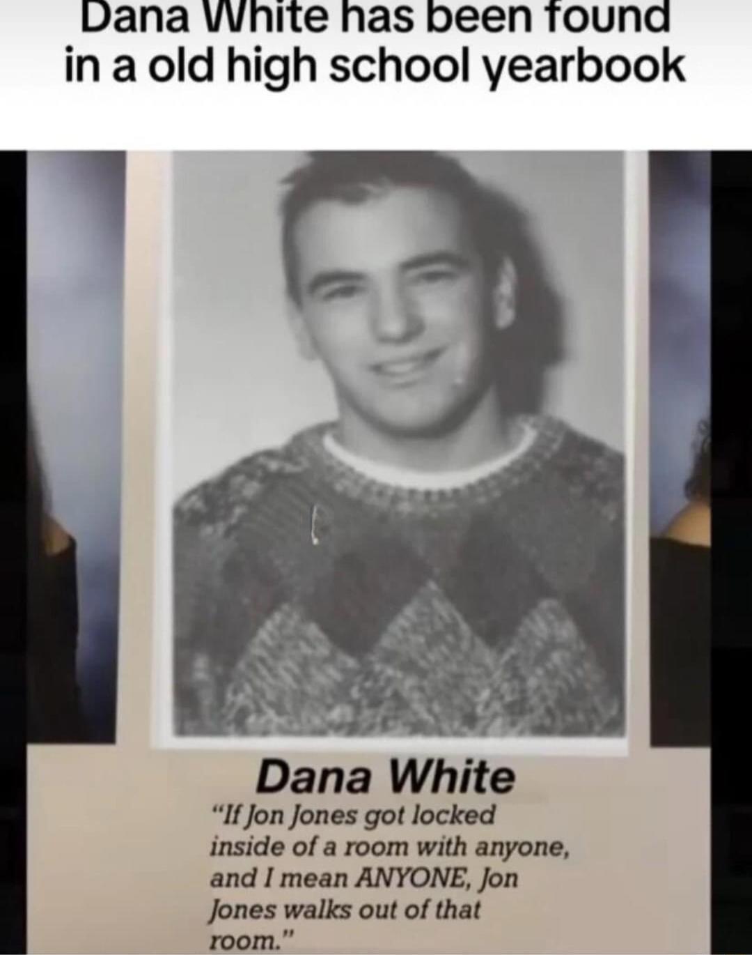 Dana vvhite has been tound in a old high school yearbook 7 S Dana White If Jon Jones got locked inside of a room with anyone and I mean ANYONE Jon Jones walks out of that room
