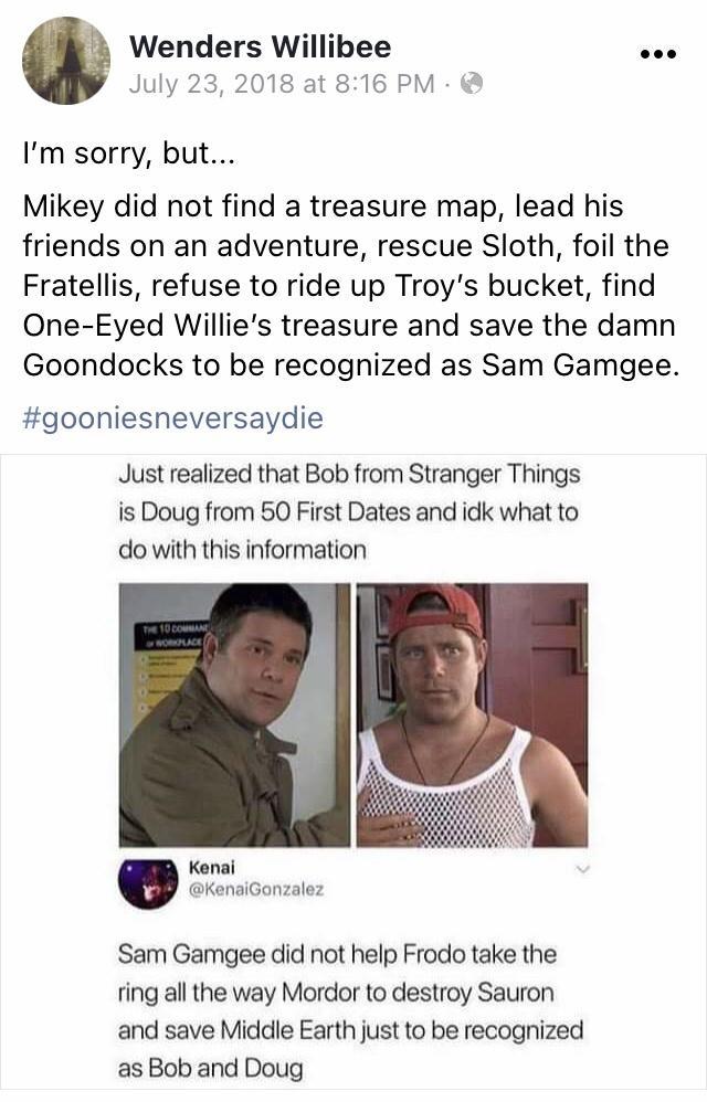 Wenders Willibee coe July 23 2018 at 816 PM Im sorry but Mikey did not find a treasure map lead his friends on an adventure rescue Sloth foil the Fratellis refuse to ride up Troys bucket find One Eyed Willies treasure and save the damn Goondocks to be recognized as Sam Gamgee gooniesneversaydie Just realized that Bob from Stranger Things is Doug from 50 First Dates and idk what to do with this inf