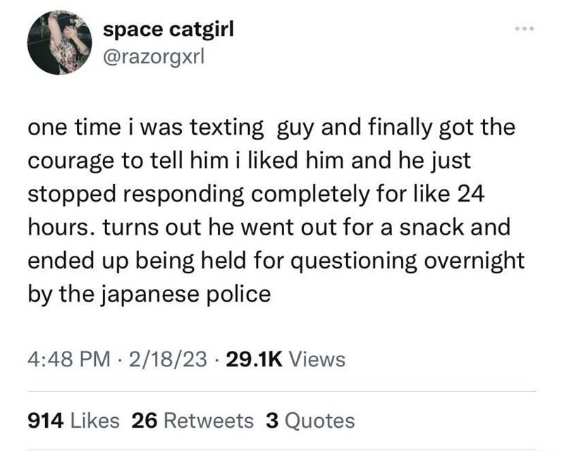 space catgirl razorgxrl one time i was texting guy and finally got the courage to tell him i liked him and he just stopped responding completely for like 24 hours turns out he went out for a snack and ended up being held for questioning overnight by the japanese police 448 PM 21823 291K Views 914 Likes 26 Retweets 3 Quotes