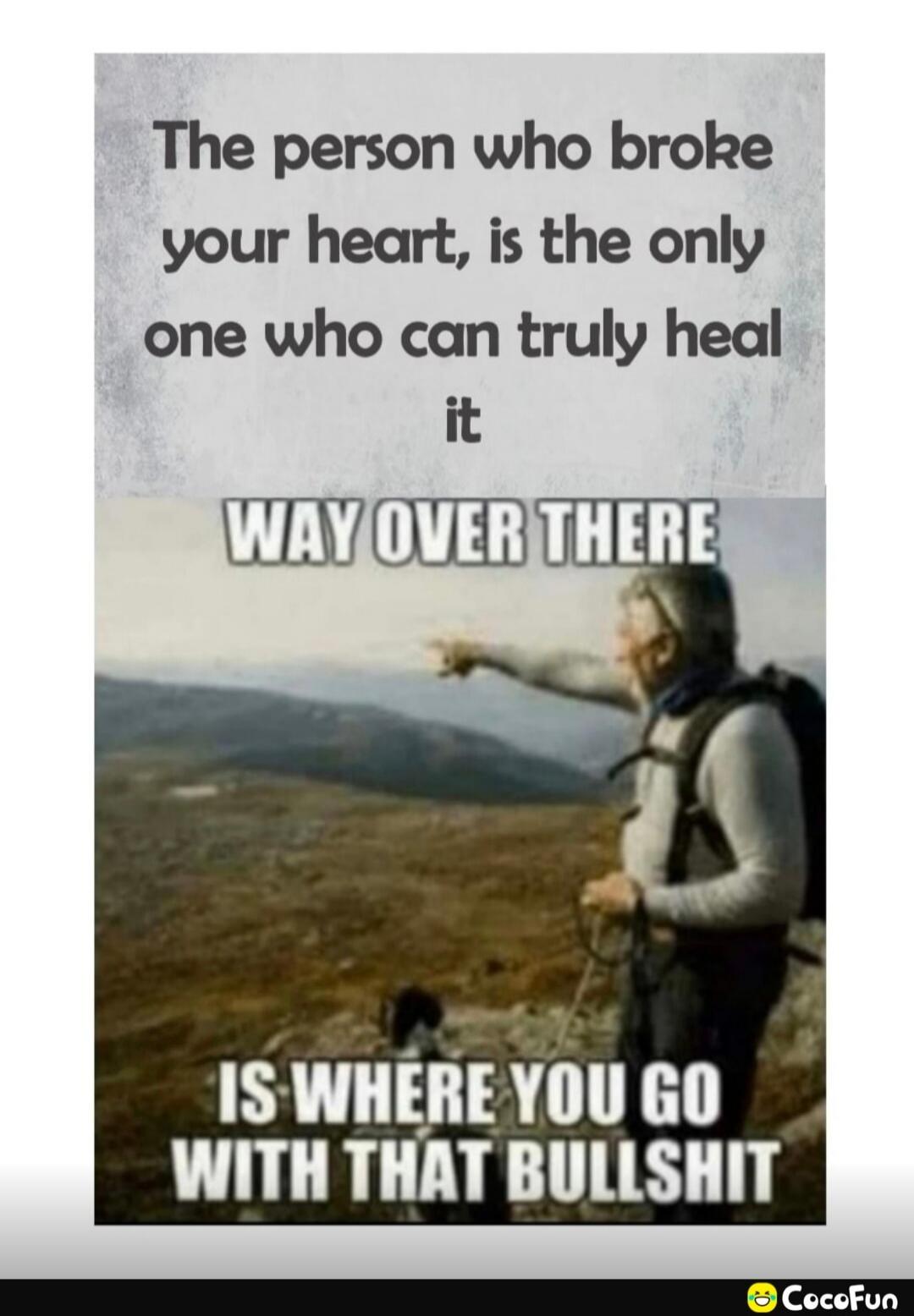The person who broke your heart, is the only one who can truly heal it
WAY OVER THERE
IS WHERE YOU GO WITH THAT BULLSHIT