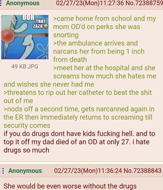022723Mon112736 No72388759 came home from school and my mom ODd on perks she was snorting the ambulance arrives and narcans her from being 1 inch from death 49 KB JPG meet her at the hospital and she screams how much she hates me and wishes she never had me threatens to rip out her catheter to beat the shit out of me nods off a second time gets narcanned again in the ER then immediately returns to