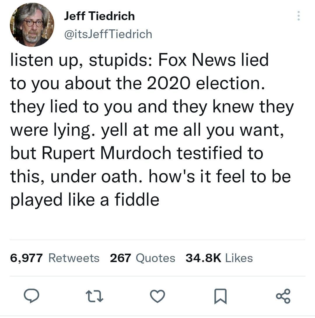 Jeff Tiedrich itsJeffTiedrich listen up stupids Fox News lied to you about the 2020 election they lied to you and they knew they were lying yell at me all you want but Rupert Murdoch testified to this under oath hows it feel to be played like a fiddle 6977 Retweets 267 Quotes 348K Likes e v N