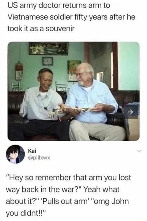 US army doctor returns arm to Vietnamese soldier fifty years after he took it as a souvenir Kai pillxwx Hey so remember that arm you lost way back in the war Yeah what about it Pulls out arm omg John you didnt
