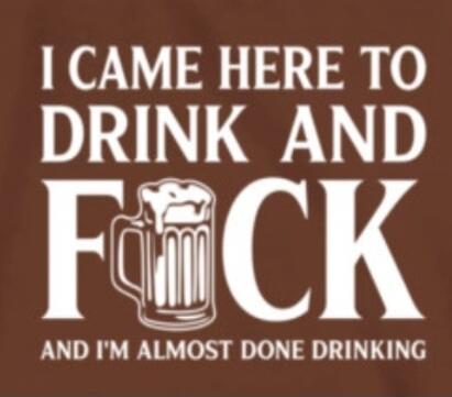 I CAME HERE TO DRINK AND FUCK AND I'M ALMOST DONE DRINKING