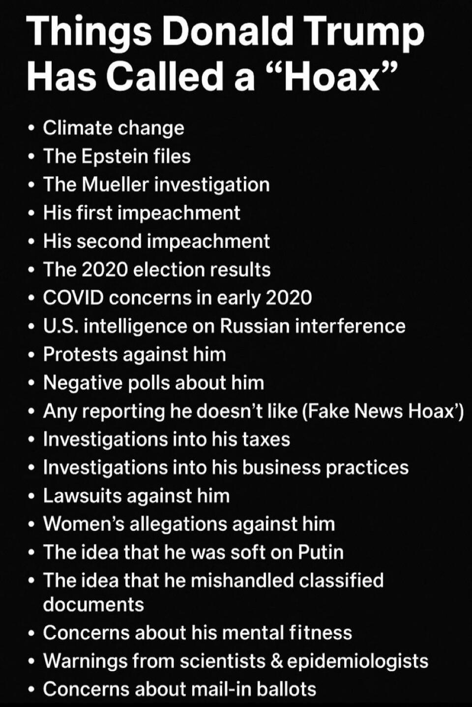 Things Donald Trump Has Called a “Hoax”
- Climate change
- The Epstein files
- The Mueller investigation
- His first impeachment
- His second impeachment
- The 2020 election results
- COVID concerns in early 2020
- U.S. intelligence on Russian interference
- Protests against him
- Negative polls about him
- Any reporting he doesn’t like ('Fake News