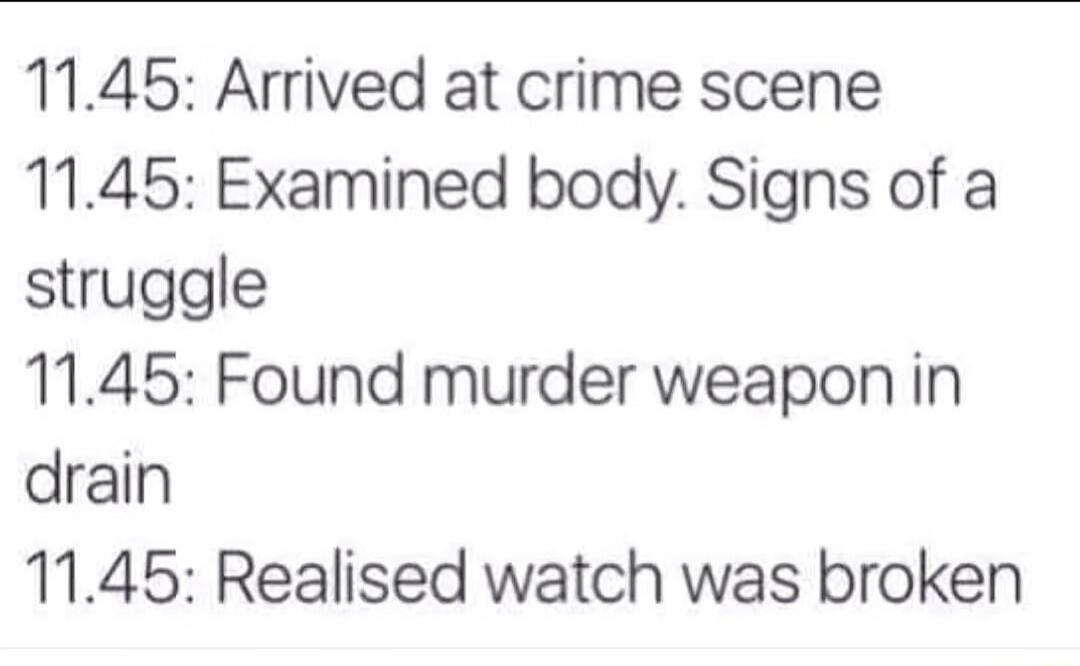 11.45: Arrived at crime scene 11.45: Examined body. Signs of a struggle 11.45: Found murder weapon in drain 11.45: Realised watch was broken
