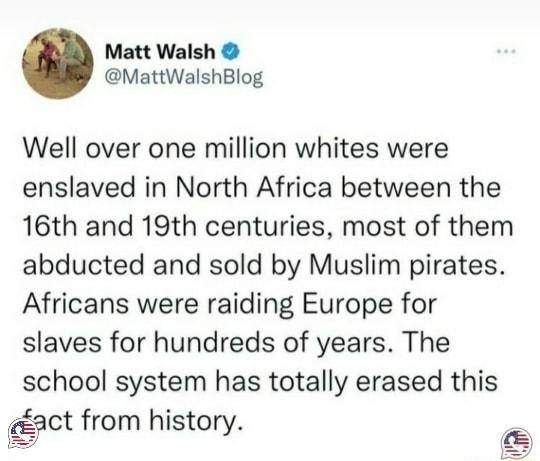 Matt Walsh MattWalshBlog Well over one million whites were enslaved in North Africa between the 16th and 19th centuries most of them abducted and sold by Muslim pirates Africans were raiding Europe for slaves for hundreds of years The school system has totally erased this act from history