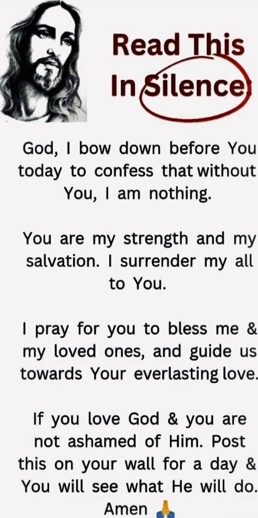 Read This In Silence

God, I bow down before You today to confess that without You, I am nothing.
You are my strength and my salvation. I surrender my all to You.

I pray for you to bless me & my loved ones, and guide us towards Your everlasting love.
If you love God & you are not ashamed of Him. Post this on your wall for a day & You will see what