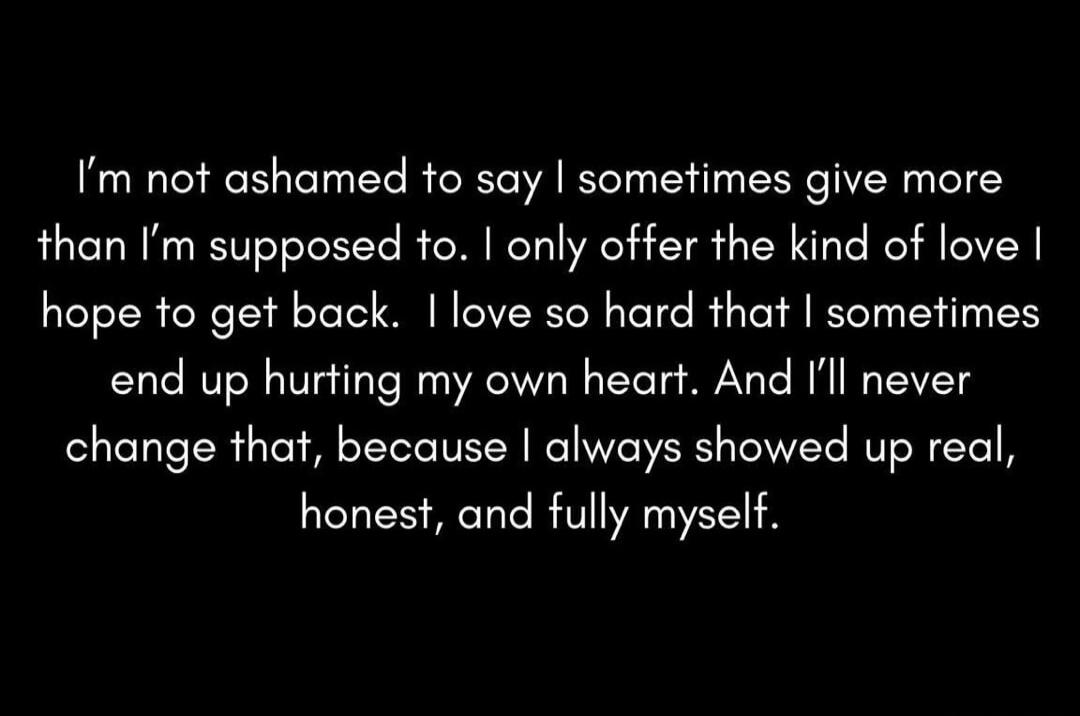 I'm not ashamed to say I sometimes give more than I'm supposed to. I only offer the kind of love I hope to get back. I love so hard that I sometimes end up hurting my own heart. And I'll never change that, because I always showed up real, honest, and fully myself.