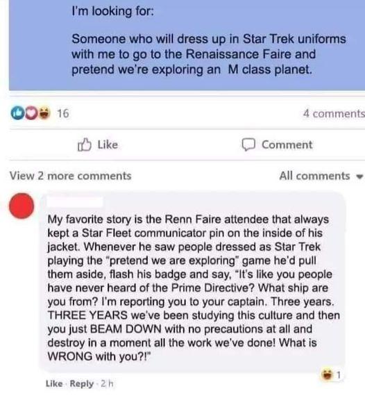 Im looking for Someone who wil dress up in Star Trek uniforms with me to go to the Renalssance Faire and pretend were exploring an M class planet 0 1 4 conymitt Like D Comment View 2 more comments All comments v My favorite story is the Renn Faire attendee that always kept a Star Fleet communicator pin on the inside of his jacket Whenever he saw people dressed as Star Trek playing the pretend we a