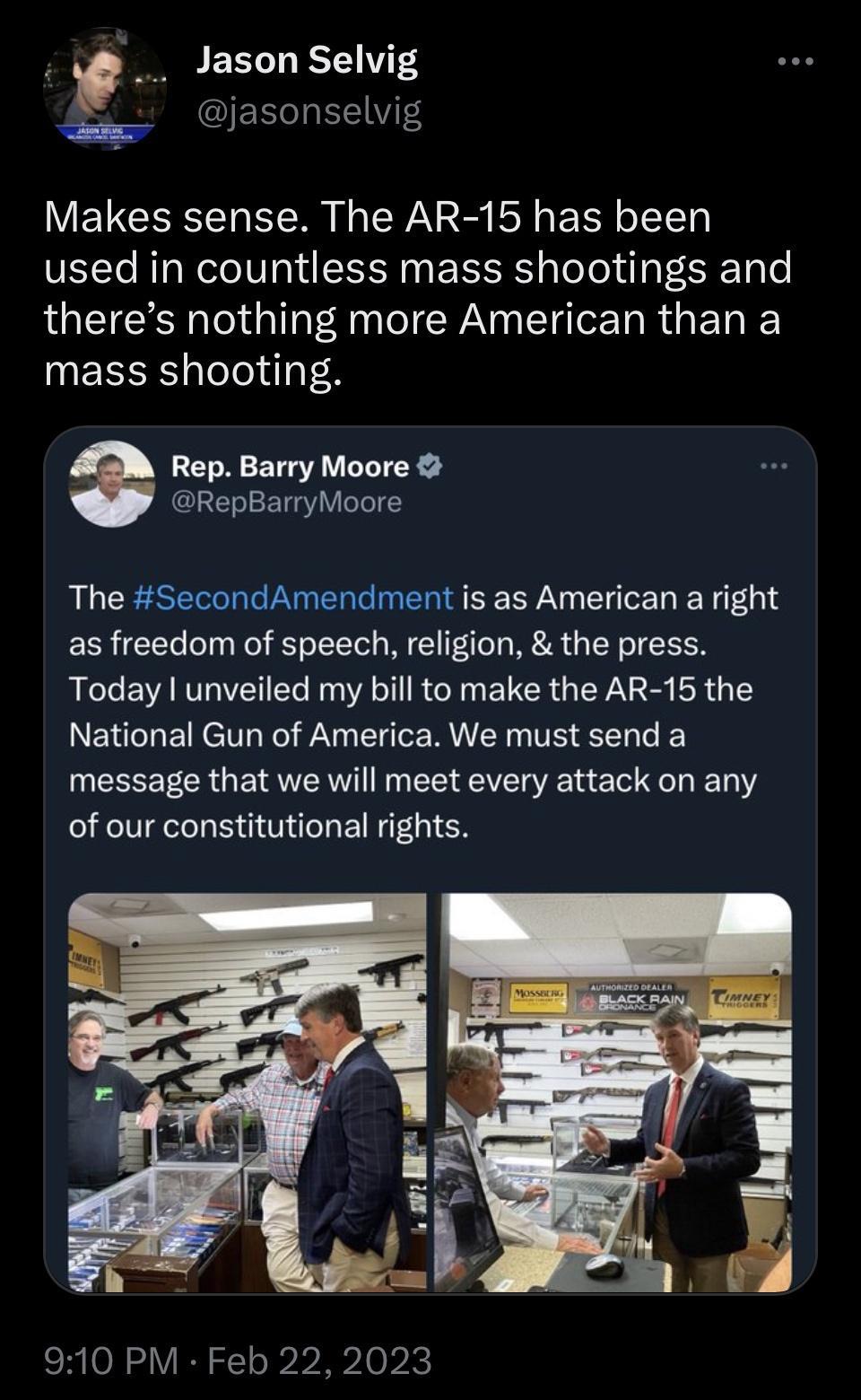 p Jason Selvig IEED T Makes sense The AR 15 has been used in countless mass shootings and theres nothing more American than a mass shooting Rep Barry Moore RepBarryMoore QU CESE R NEREIMERE LY LN 01 as freedom of speech religion the press Today unveiled my bill to make the AR 15 the National Gun of America We must send a UEEEETER BRI EEEVER N E L L T of our constitutional rights 910 PM Feb 222023