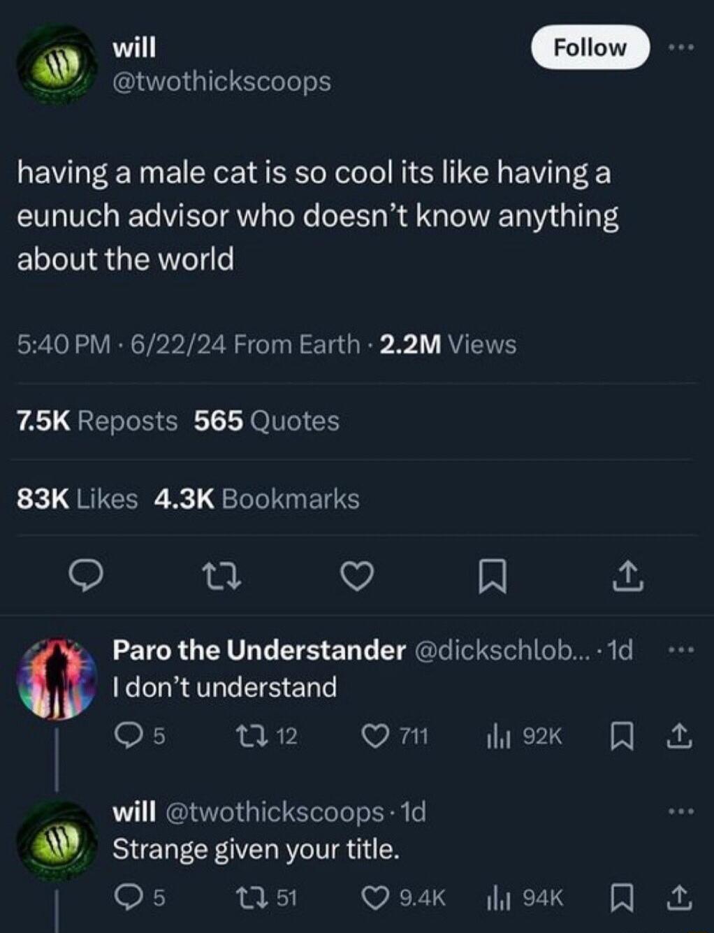 twothickscoops having a male cat is so cool its like having a eunuch advisor who doesnt know anything about the world 540 PM 62224 From Earth 22M Views A GEREHER LT GICH 83K Likes 43K Bookmarks L Q A 4 Paro the Understander dickschlob 1d I dont understand Qs w2 Om hex R will twothickscoops 1d ti Strange given your title Qs W5 QoK liuk R