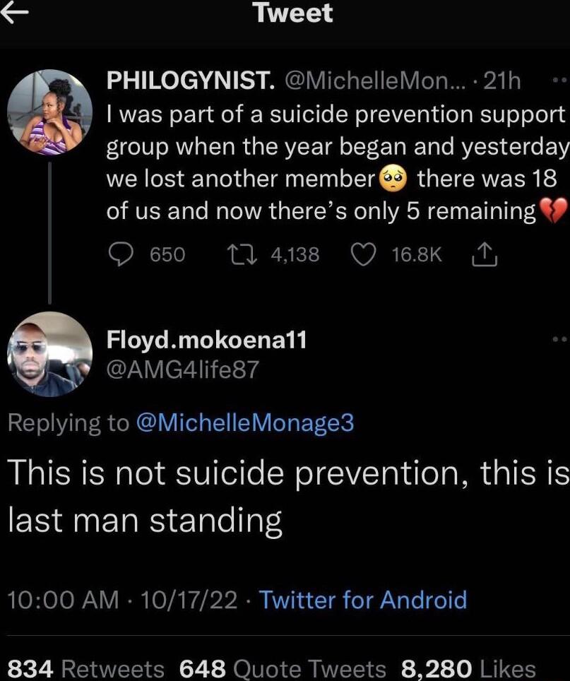 Tweet o 1Ko el 1 B4 PEIVITC VT W was part of a suicide prevention support group when the year began and yesterday we lost another member there was 18 of us and now theres only 5 remaining 200110 N i A S O 2 T T G O RGGENEY 3 AMG4life87 Replying to MichelleMonage3 This is not suicide prevention this is last man standing 1000 AM 101722 Twitter for Android 834 Retweets 648 Quote Tweets 8280 Likes