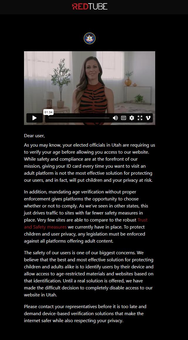 REDTUBE Dear user As you may know your elected officias n Utah are requiring us to verify your age before allowing you access to our website While safety and compliance are at the forefront of our mission giving your ID card every time you want to visit an adult platform is not the most effective solution for protecting our users and in fact will put children and your privacy at risk In addition m