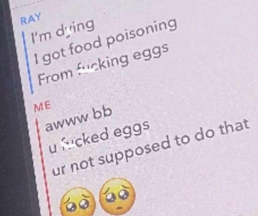 RAY: I'm dying. I got food poisoning From fucking eggs. ME: awww bb u fucked eggs ur not supposed to do that 😭😭