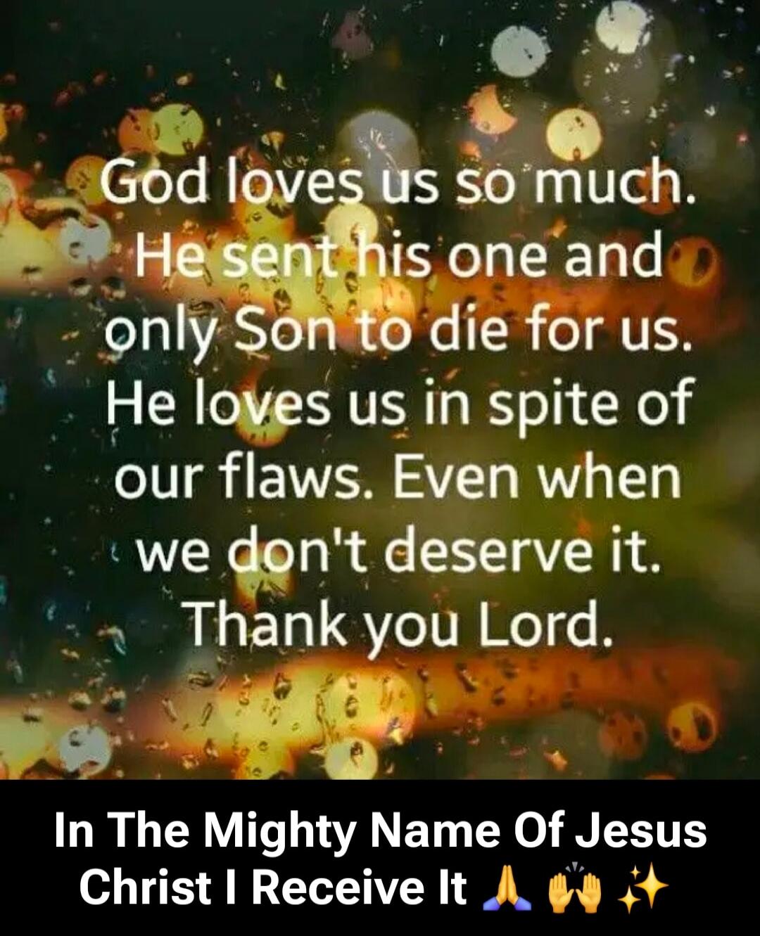 God loves us so much. He sent his one and only Son to die for us. He loves us in spite of our flaws. Even when we don't deserve it. Thank you Lord. In The Mighty Name Of Jesus Christ I Receive It 🙏🙌✨