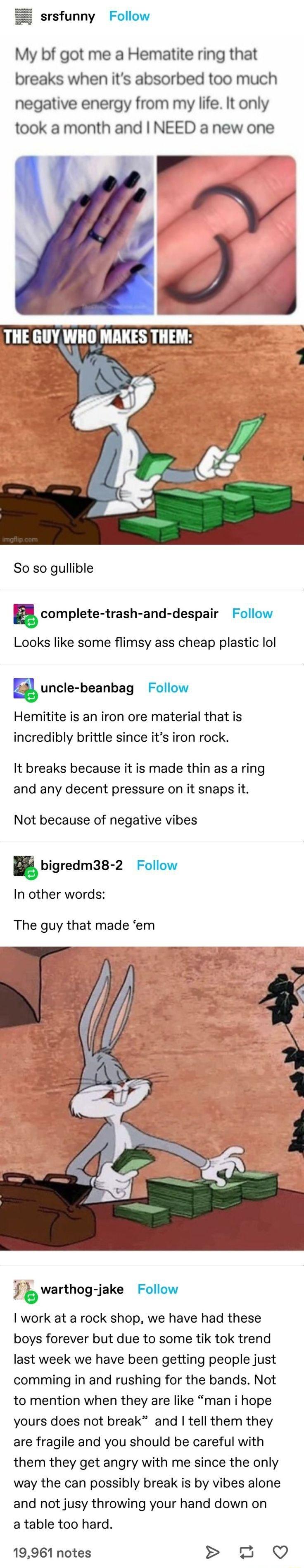 srsfunny Follow My bf got me a Hematite ring that breaks when its absorbed too much negative energy from my life It only took a month and NEED a new one So so gullible complete trash and despair Follow Looks like some flimsy ass cheap plastic ol g uncle beanbag Follow Hemitite is an iron ore material that is incredibly brittle since its iron rock It breaks because it is made thin as a ring and any