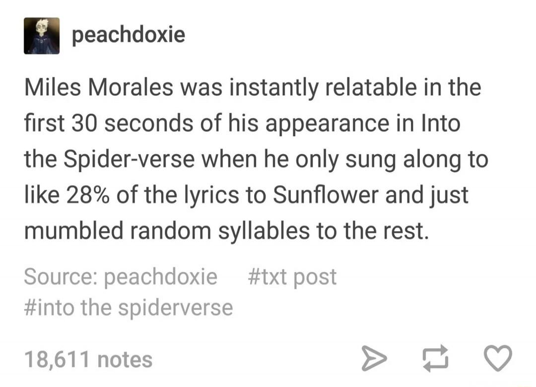 peachdoxie Miles Morales was instantly relatable in the first 30 seconds of his appearance in Into the Spider-verse when he only sung along to like 28% of the lyrics to Sunflower and just mumbled random syllables to the rest. Source: peachdoxie #txt post #into the spiderverse 18,611 notes