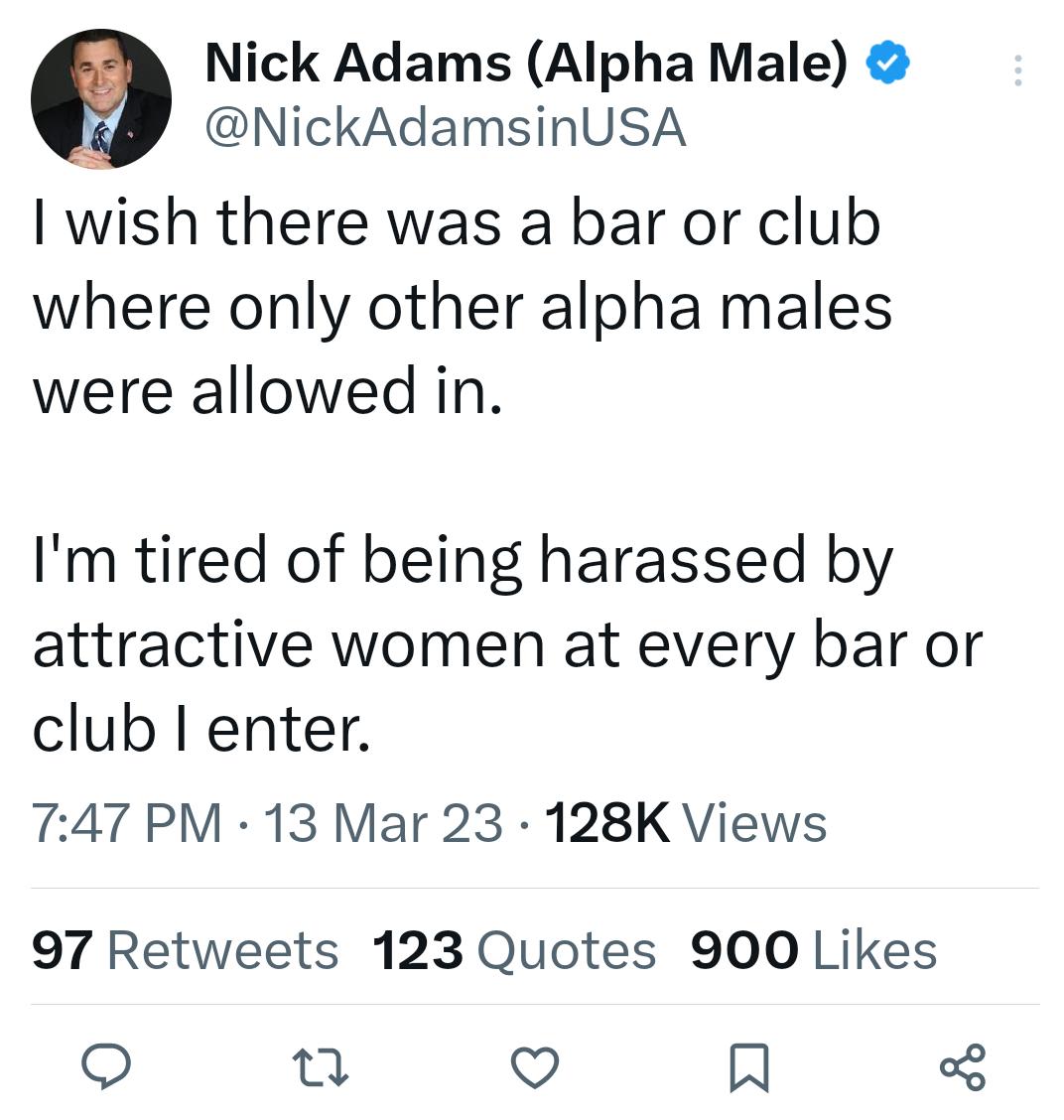 Nick Adams Alpha Male NickAdamsinUSA I wish there was a bar or club where only other alpha males were allowed in Im tired of being harassed by attractive women at every bar or club I enter T47 PM 13 Mar 23 128K Views 97 Retweets 123 Quotes 900 Likes o u v R