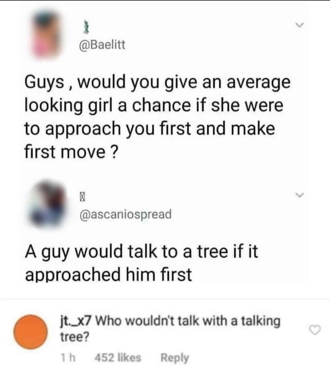 i Baelitt Guys would you give an average looking girl a chance if she were to approach you first and make first move ascaniospread A guy would talk to a tree if it approached him first Jtx7 Who wouldnt talk with a talking tree 452likes Reply