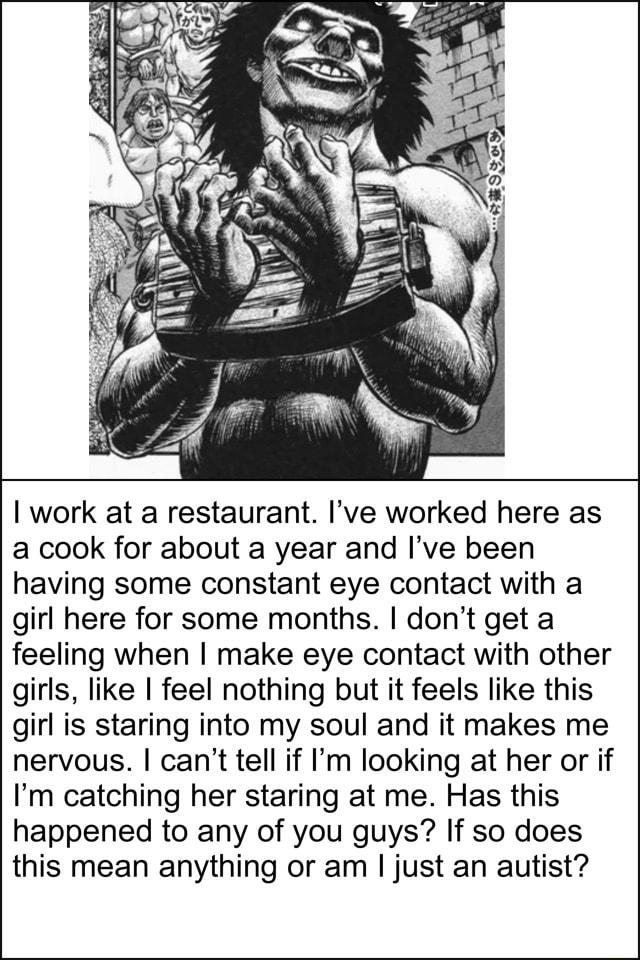 work at a restaurant Ive worked here as a cook for about a year and Ive been having some constant eye contact with a girl here for some months dont get a feeling when make eye contact with other girls like feel nothing but it feels like this girl is staring into my soul and it makes me nervous cant tell if Im looking at her or if Im catching her staring at me Has this happened to any of you guys I