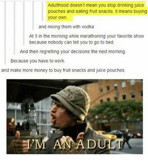 Adulthood doesnt mean you stop drinking juice pouches and eating fruit snacks It means buying your own and mixing them with vodka At3 in the morning while marathoning your favorite show because nobody can tell you to go to bed And then regretting your decisions the next moming Because you have to work and make more money to buy fruit snacks and juice pouches 1 T Ve 2 L e M MPADUMS