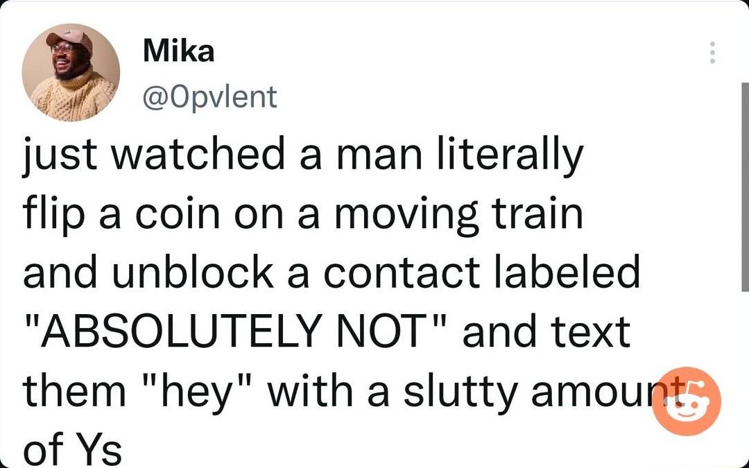 Mika K Opvlent just watched a man literally flip a coin on a moving train and unblock a contact labeled ABSOLUTELY NOT and text them hey with a slutty amou of Ys