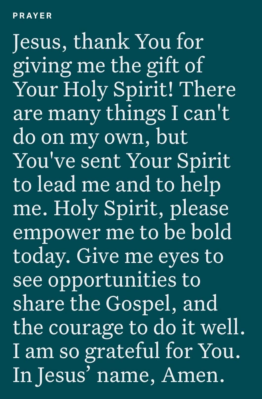 PRAYER. Jesus, thank You for giving me the gift of Your Holy Spirit! There are many things I can't do on my own, but You've sent Your Spirit to lead me and to help me. Holy Spirit, please empower me to be bold today. Give me eyes to see opportunities to share the Gospel, and the courage to do it well. I am so grateful for You. In Jesus' name, Amen.