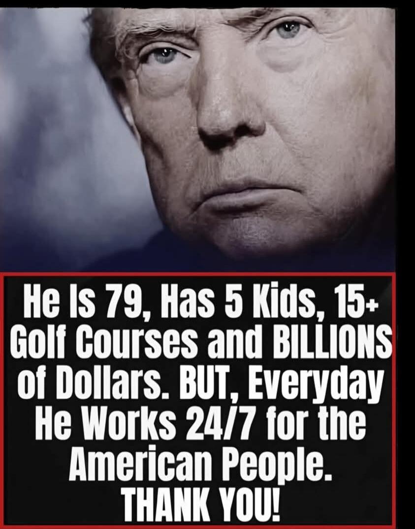 He Is 79, Has 5 Kids, 15+ Golf Courses and BILLIONS of Dollars. BUT, Everyday He Works 24/7 for the American People. THANK YOU!