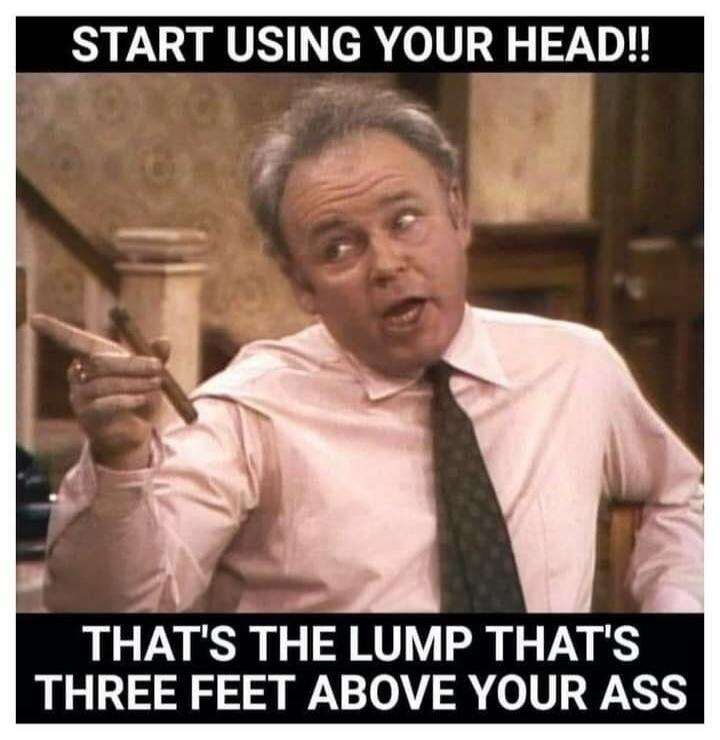 START USING YOUR HEAD!! THAT'S THE LUMP THAT'S THREE FEET ABOVE YOUR ASS