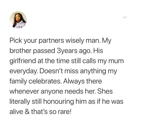 P Pick your partners wisely man My brother passed 3years ago His girlfriend at the time still calls my mum everyday Doesnt miss anything my family celebrates Always there whenever anyone needs her Shes literally still honouring him as if he was alive thats so rare