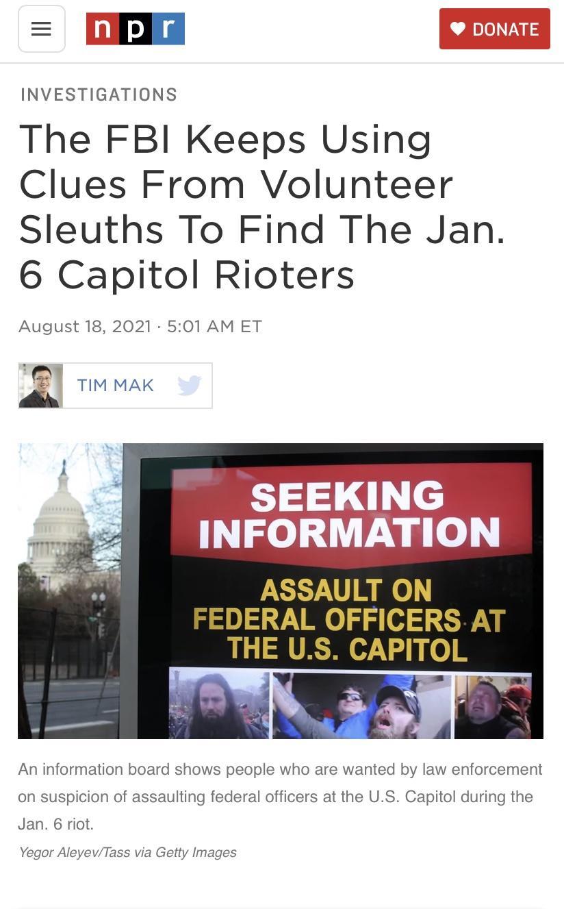 INVESTIGATIONS The FBI Keeps Using Clues From Volunteer Sleuths To Find The Jan 6 Capitol Rioters August 18 2021 501 AM ET N TIM MAK ASSAULT ON FEDERAL OFFICERS AT THE US CAPITOL An information board shows people who are wanted by law enforcement on suspicion of assaulting federal officers at the US Capitol during the Jan 6 riot Yegor AleyevTass via Getty Images