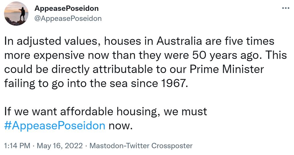 e AppeasePoseidon iI AppeasePoseidon In adjusted values houses in Australia are five times more expensive now than they were 50 years ago This could be directly attributable to our Prime Minister failing to go into the sea since 1967 If we want affordable housing we must AppeasePoseidon now 114 PM May 16 2022 Mastodon Twitter Crossposter