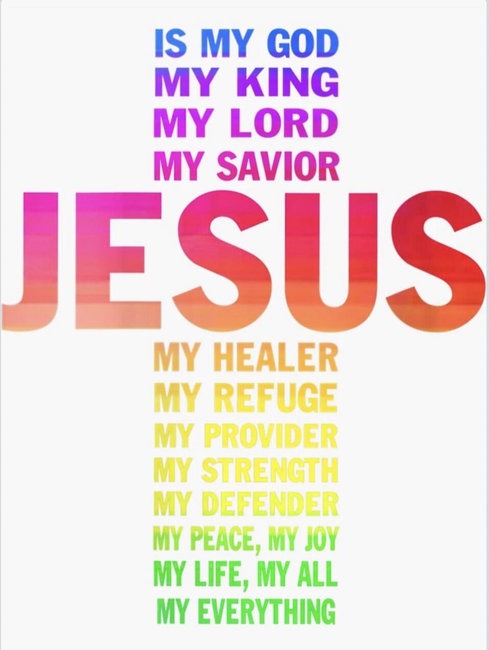 IS MY GOD MY KING MY LORD MY SAVIOR JESUS MY HEALER MY REFUGE MY PROVIDER MY STRENGTH MY DEFENDER MY PEACE, MY JOY MY LIFE, MY ALL MY EVERYTHING