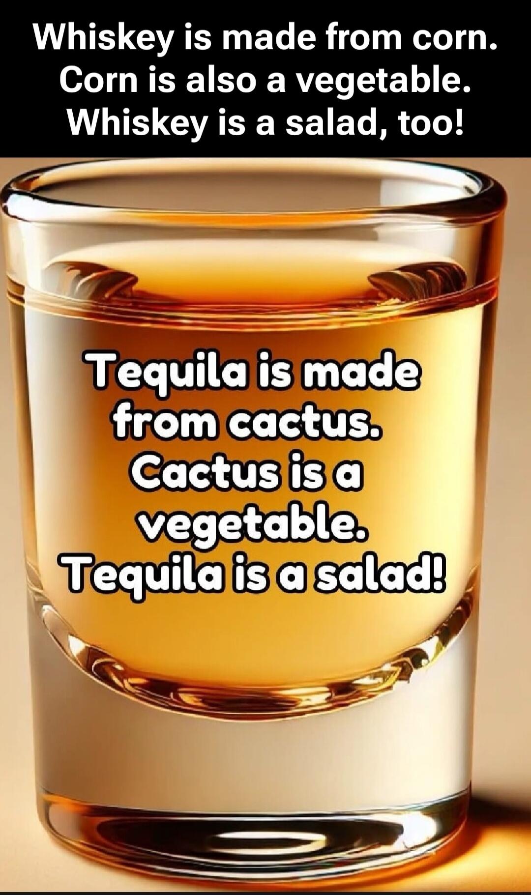 Whiskey is made from corn. Corn is also a vegetable. Whiskey is a salad, too! Tequila is made from cactus. Cactus is a vegetable. Tequila is a salad!