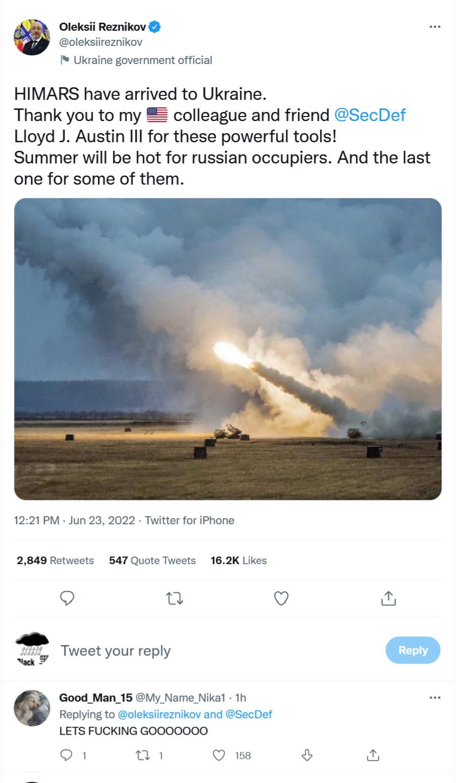 Oleksii Reznikov oleksireznikov Utraine government offcial HIMARS have arrived to Ukraine Thank you to my colleague and friend SecDef Lloyd J Austin Ill for these powerful tools Summer will be hot for russian occupiers And the last one for some of them 1221PM Jun 23 2022 Twitter for iPhone 2849 Retwests 547 Quote Twests 162K Likes Q a Q S S oo Good_Man_15 y Name Nika1 1h Replying to oleksiirezniko