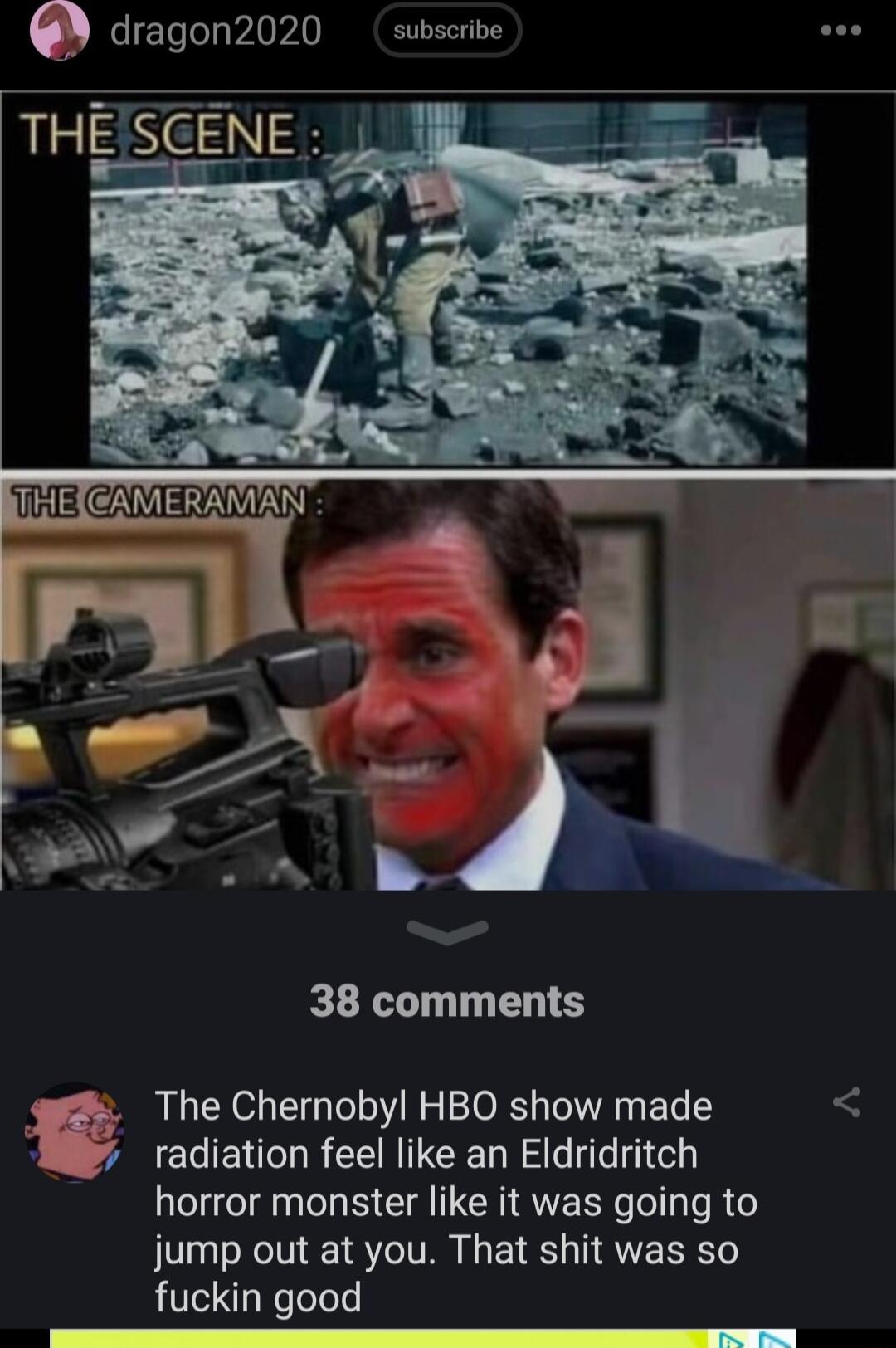 6 dragon2020 subscrive 38 comments The Chernobyl HBO show made radiation feel like an Eldridritch horror monster like it was going to jump out at you That shit was so fuckin good