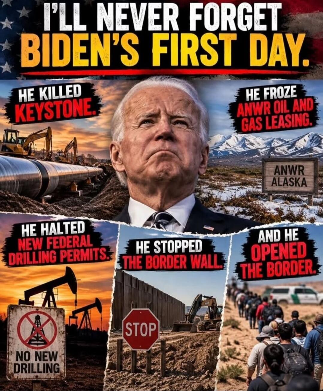 I'LL NEVER FORGET BIDEN'S FIRST DAY. HE KILLED KEYSTONE. HE FROZE ANWR OIL AND GAS LEASING. ANWR ALASKA. HE HALTED NEW FEDERAL DRILLING PERMITS. NO NEW DRILLING. HE STOPPED THE BORDER WALL. STOP. AND HE OPENED THE BORDER.