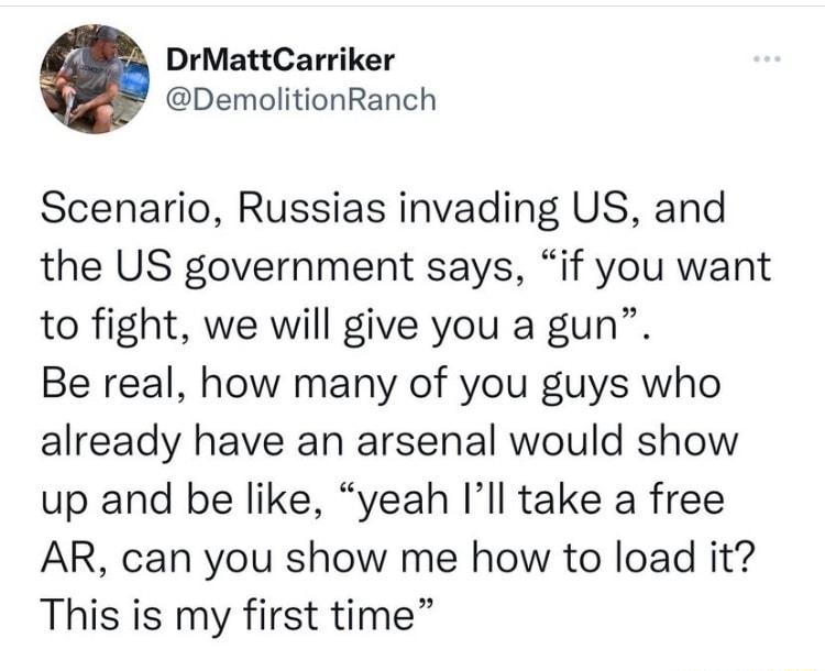 DrMattCarriker DemolitionRanch Scenario Russias invading US and the US government says if you want to fight we will give you a gun Be real how many of you guys who already have an arsenal would show up and be like yeah Ill take a free AR can you show me how to load it This is my first time