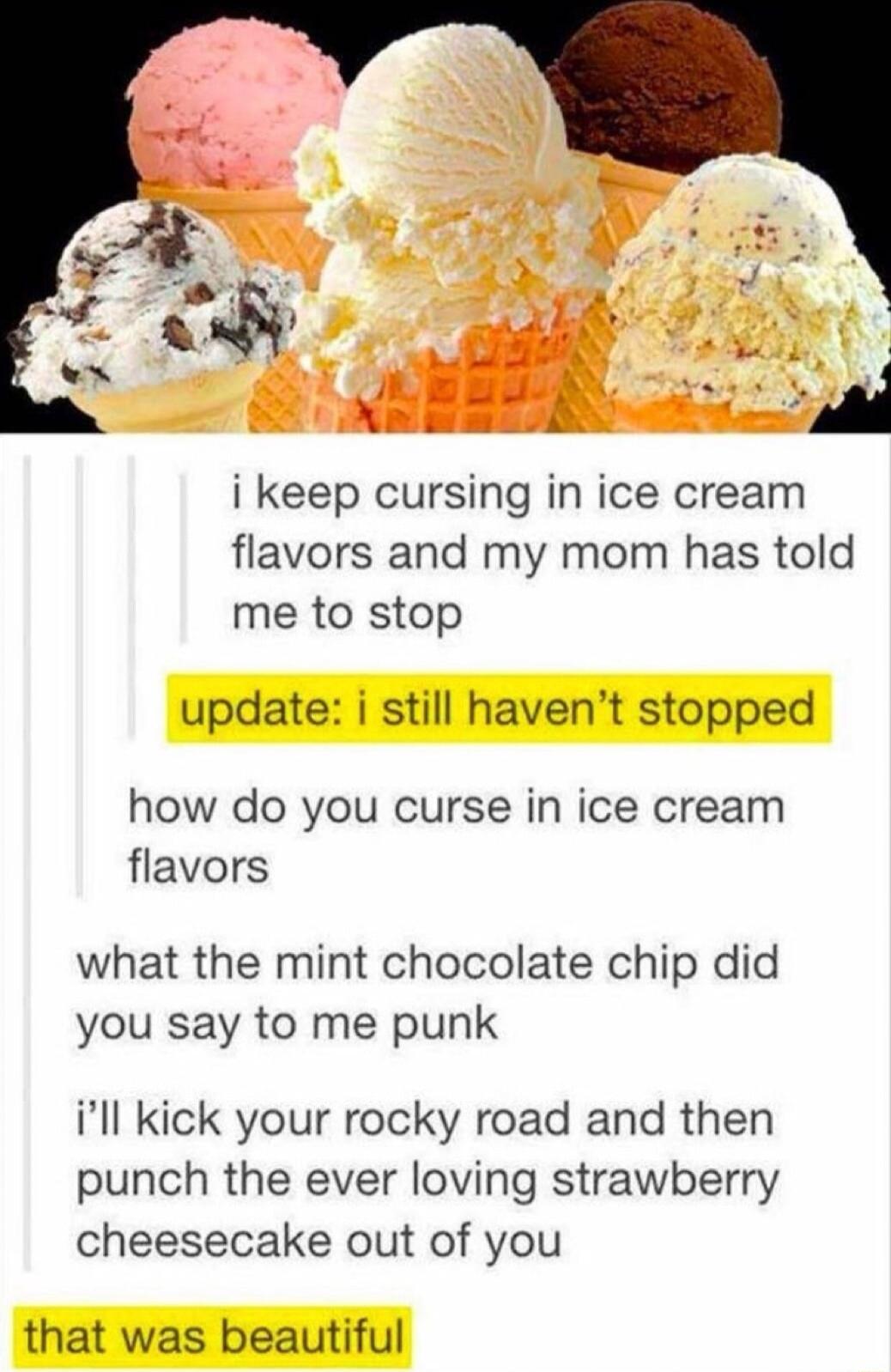 i keep cursing in ice cream flavors and my mom has told me to stop update i still havent stopped how do you curse in ice cream flavors what the mint chocolate chip did you say to me punk ill kick your rocky road and then punch the ever loving strawberry cheesecake out of you that was beautiful