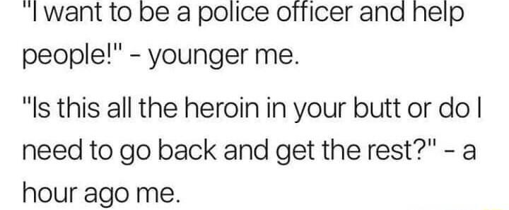 Iwant to be a police officer and help people younger me Is this all the heroin in your butt or do need to go back and get the rest a hour ago me