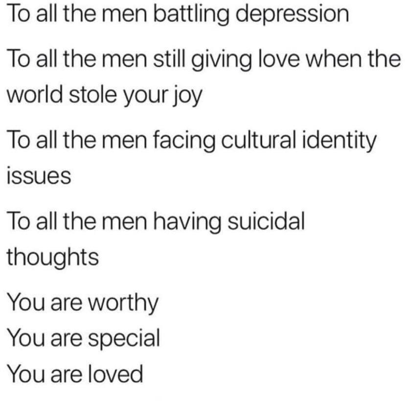 To all the men battling depression To all the men still giving love when the world stole your joy To all the men facing cultural identity issues To all the men having suicidal thoughts You are worthy You are special You are loved