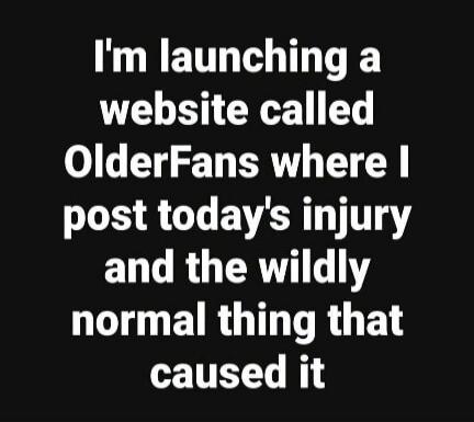 I'm launching a website called OlderFans where I post today's injury and the wildly normal thing that caused it
