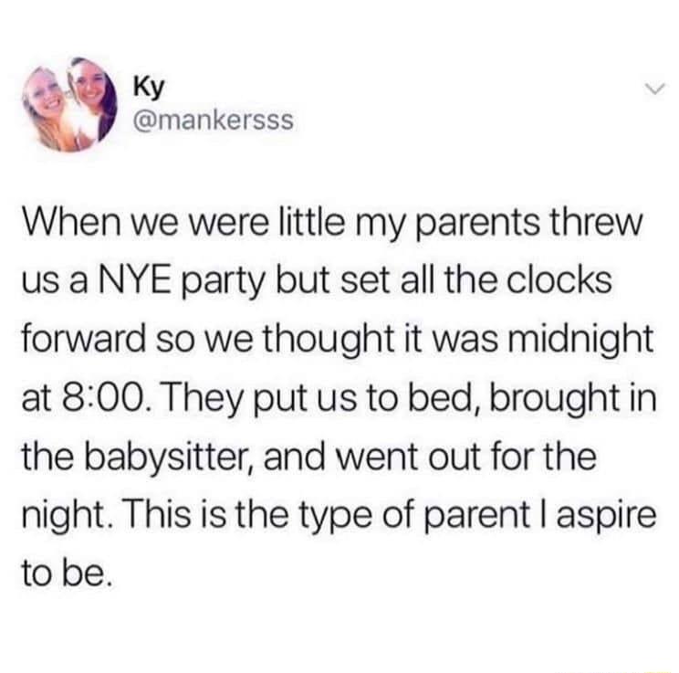2 Ky t mankersss When we were little my parents threw us a NYE party but set all the clocks forward so we thought it was midnight at 800 They put us to bed brought in the babysitter and went out for the night This is the type of parent aspire to be